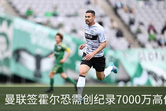 曼联签霍尔恐需创纪录7000万高价！曝巨头欲买欧陆左闸，两人成候选